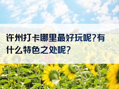 许州打卡哪里最好玩呢？有什么特色之处呢？