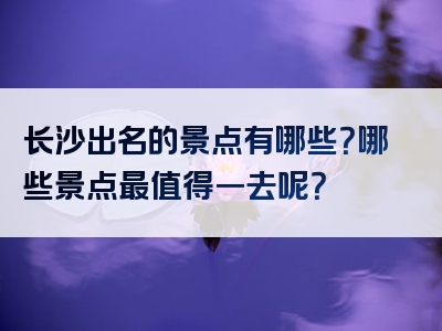 长沙出名的景点有哪些？哪些景点最值得一去呢？
