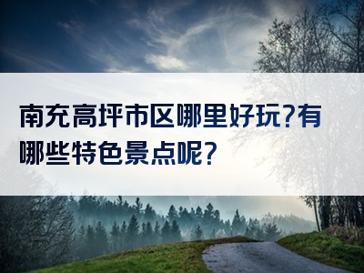 南充高坪市区哪里好玩？有哪些特色景点呢？