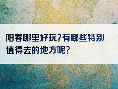 阳春哪里好玩？有哪些特别值得去的地方呢？