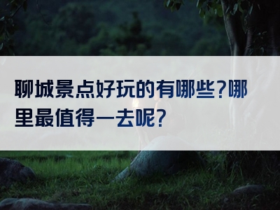聊城景点好玩的有哪些？哪里最值得一去呢？