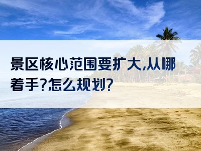 景区核心范围要扩大，从哪着手？怎么规划？
