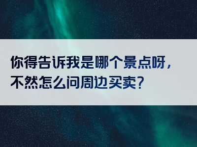 你得告诉我是哪个景点呀，不然怎么问周边买卖？