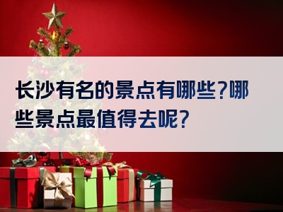 长沙有名的景点有哪些？哪些景点最值得去呢？