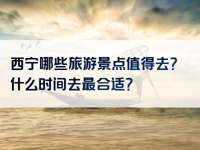 西宁哪些旅游景点值得去？什么时间去最合适？