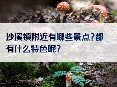 沙溪镇附近有哪些景点？都有什么特色呢？