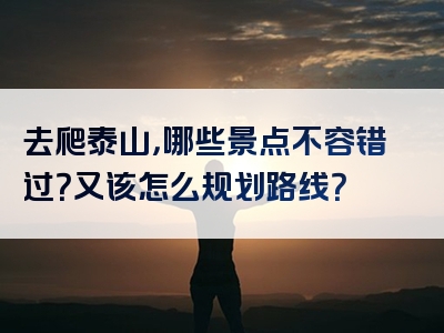 去爬泰山，哪些景点不容错过？又该怎么规划路线？