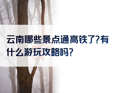 云南哪些景点通高铁了？有什么游玩攻略吗？