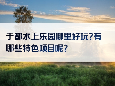 于都水上乐园哪里好玩？有哪些特色项目呢？