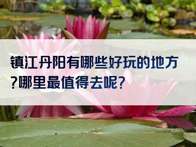 镇江丹阳有哪些好玩的地方？哪里最值得去呢？
