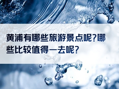 黄浦有哪些旅游景点呢？哪些比较值得一去呢？