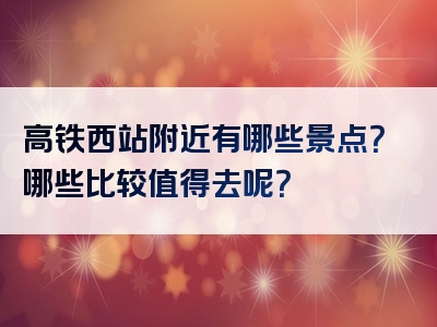 高铁西站附近有哪些景点？哪些比较值得去呢？