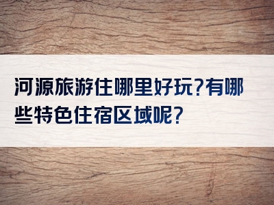 河源旅游住哪里好玩？有哪些特色住宿区域呢？