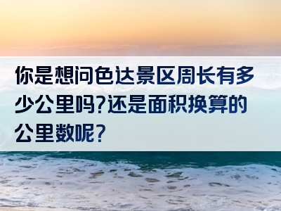 你是想问色达景区周长有多少公里吗？还是面积换算的公里数呢？