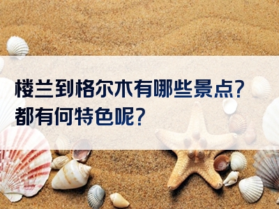 楼兰到格尔木有哪些景点？都有何特色呢？