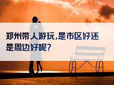 郑州带人游玩，是市区好还是周边好呢？