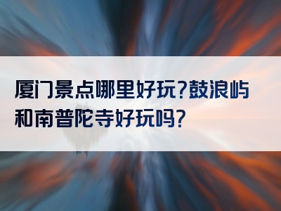 厦门景点哪里好玩？鼓浪屿和南普陀寺好玩吗？