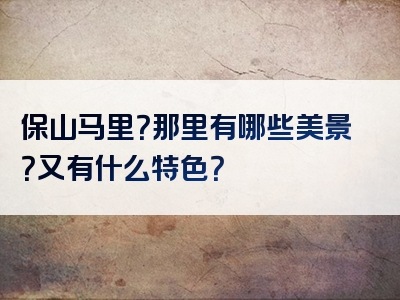 保山马里？那里有哪些美景？又有什么特色？