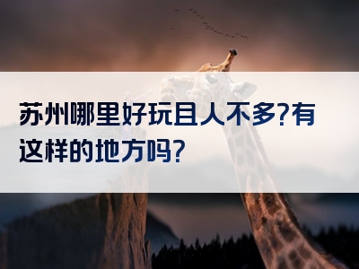 苏州哪里好玩且人不多？有这样的地方吗？
