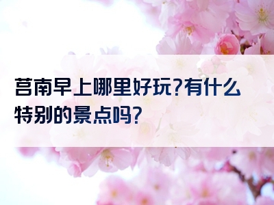 莒南早上哪里好玩？有什么特别的景点吗？