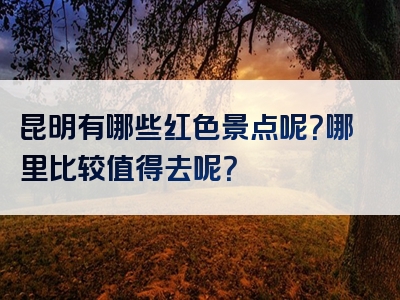 昆明有哪些红色景点呢？哪里比较值得去呢？