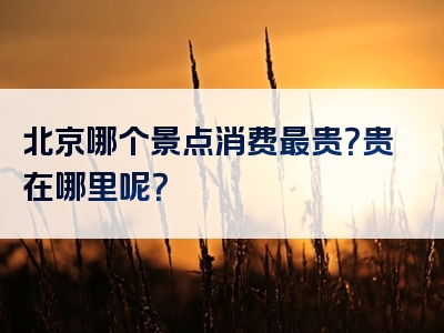 北京哪个景点消费最贵？贵在哪里呢？
