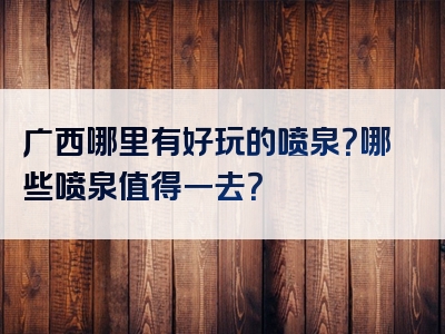 广西哪里有好玩的喷泉？哪些喷泉值得一去？