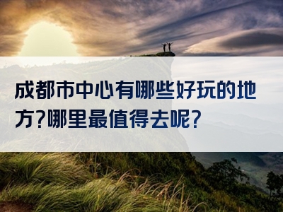 成都市中心有哪些好玩的地方？哪里最值得去呢？