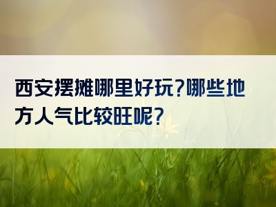 西安摆摊哪里好玩？哪些地方人气比较旺呢？