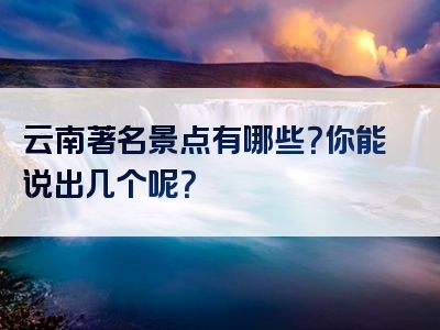 云南著名景点有哪些？你能说出几个呢？