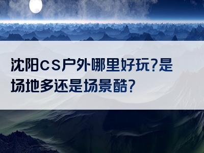沈阳cs户外哪里好玩？是场地多还是场景酷？