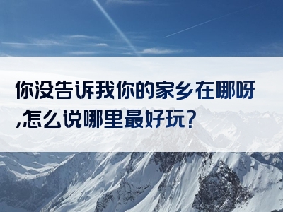 你没告诉我你的家乡在哪呀，怎么说哪里最好玩？