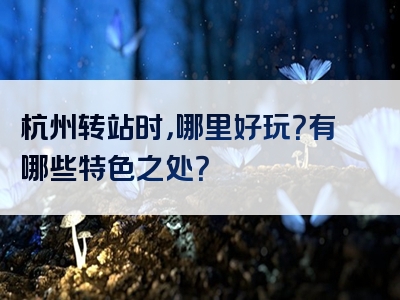 杭州转站时，哪里好玩？有哪些特色之处？