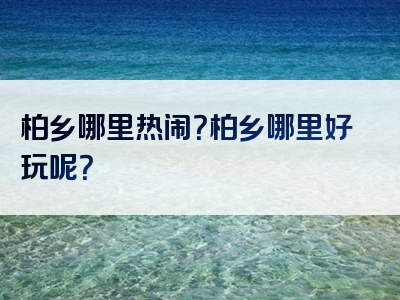 柏乡哪里热闹？柏乡哪里好玩呢？