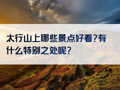 太行山上哪些景点好看？有什么特别之处呢？