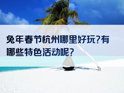 兔年春节杭州哪里好玩？有哪些特色活动呢？