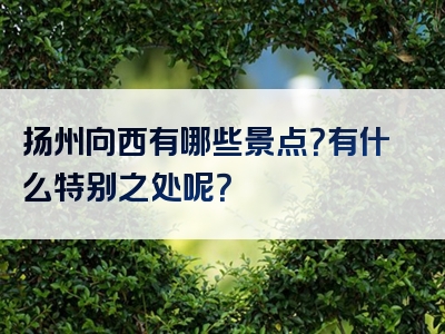 扬州向西有哪些景点？有什么特别之处呢？