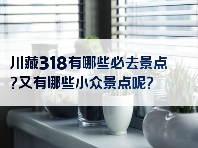 川藏318有哪些必去景点？又有哪些小众景点呢？