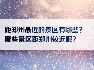 距郑州最近的景区有哪些？哪些景区距郑州较近呢？