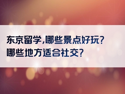东京留学，哪些景点好玩？哪些地方适合社交？