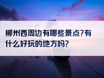 郴州西周边有哪些景点？有什么好玩的地方吗？