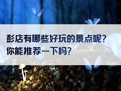 彭店有哪些好玩的景点呢？你能推荐一下吗？