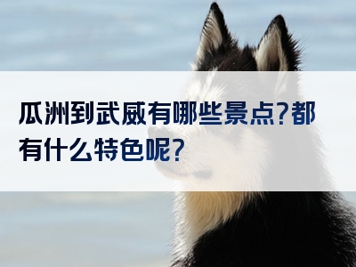 瓜洲到武威有哪些景点？都有什么特色呢？