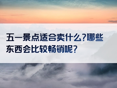 五一景点适合卖什么？哪些东西会比较畅销呢？