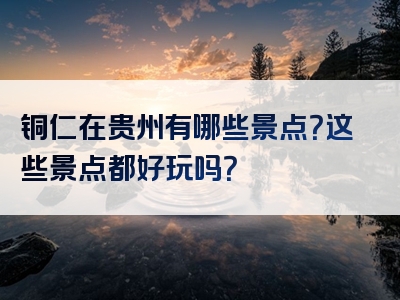 铜仁在贵州有哪些景点？这些景点都好玩吗？