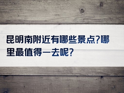 昆明南附近有哪些景点？哪里最值得一去呢？