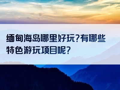 缅甸海岛哪里好玩？有哪些特色游玩项目呢？