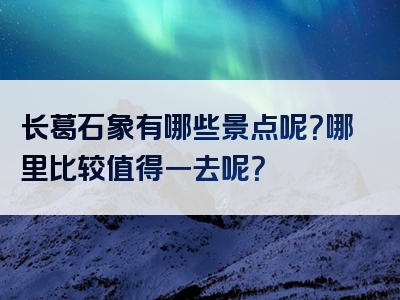 长葛石象有哪些景点呢？哪里比较值得一去呢？