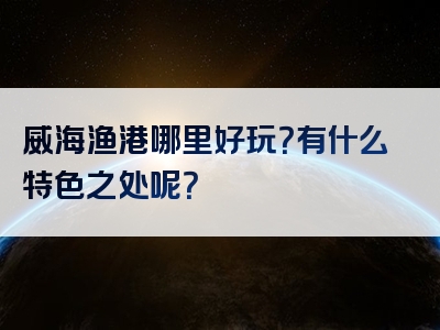 威海渔港哪里好玩？有什么特色之处呢？