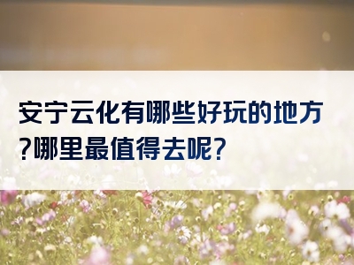 安宁云化有哪些好玩的地方？哪里最值得去呢？
